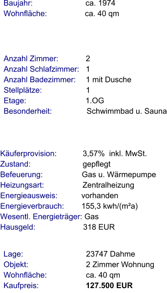 Lage:                             23747 Dahme Objekt:                           2 Zimmer Wohnung Wohnfläche:                  ca. 40 qm Kaufpreis:                      127.500 EUR Anzahl Zimmer:            2 Anzahl Schlafzimmer:   1  Anzahl Badezimmer:     1 mit Dusche Stellplätze:                     1 Etage:                            1.OG   Besonderheit:                Schwimmbad u. Sauna    Baujahr:                         ca. 1974 Wohnfläche:                 ca. 40 qm    Käuferprovision:            3,57%  inkl. MwSt. Zustand:                        gepflegt Befeuerung:                  Gas u. Wärmepumpe  Heizungsart:                  Zentralheizung Energieausweis:           vorhanden Energieverbrauch:        155,3 kwh/(m²a) Wesentl. Energieträger: Gas Hausgeld:                      318 EUR